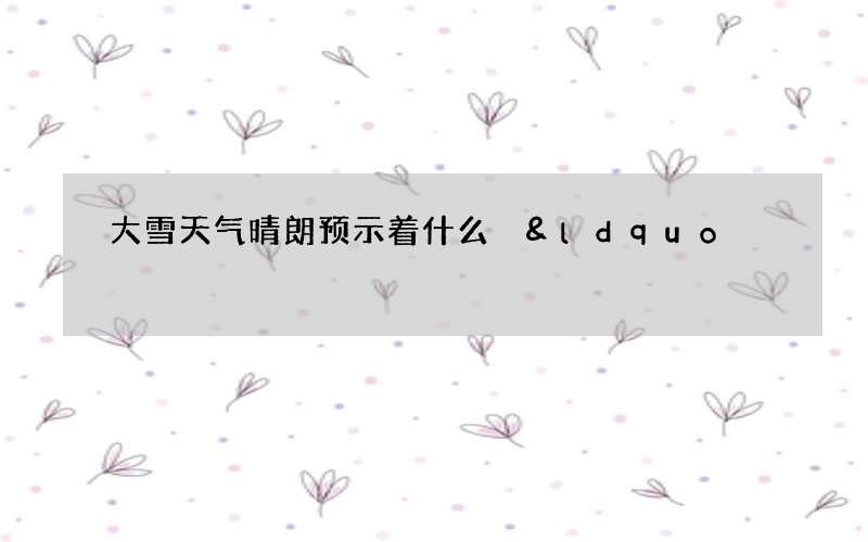 大雪天气晴朗预示着什么 &ldquo;大雪晴天，立春雪多&rdquo;